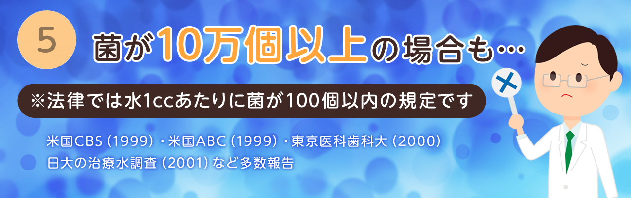 ⑤菌が10万個以上の場合も… 法律では水1ccあたりに菌が100個以内の規定です
